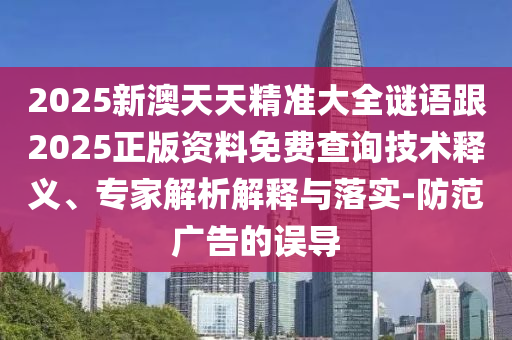 2025新澳天天精准大全谜语跟2025正版资料免费查询技术释义、专家解析解释与落实-防范广告的误导