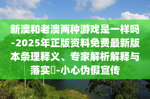 新澳和老澳两种游戏是一样吗-2025年正版资料免费最新版本条理释义、专家解析解释与落实-小心伪假宣传