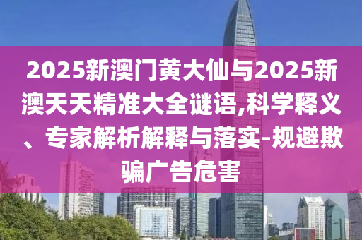 2025新澳门黄大仙与2025新澳天天精准大全谜语,科学释义、专家解析解释与落实-规避欺骗广告危害