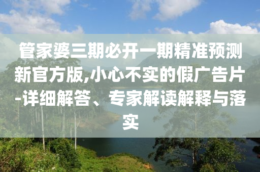 管家婆三期必开一期精准预测新官方版,小心不实的假广告片-详细解答、专家解读解释与落实
